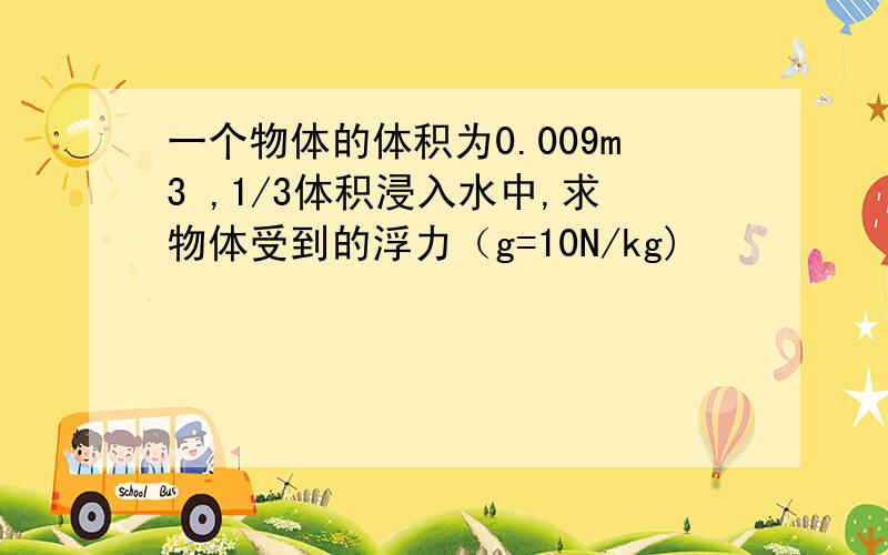 一个物体的体积为0.009m3 ,1/3体积浸入水中,求物体受到的浮力（g=10N/kg)