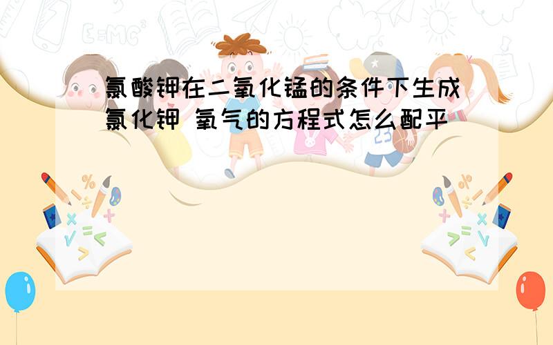 氯酸钾在二氧化锰的条件下生成氯化钾 氧气的方程式怎么配平