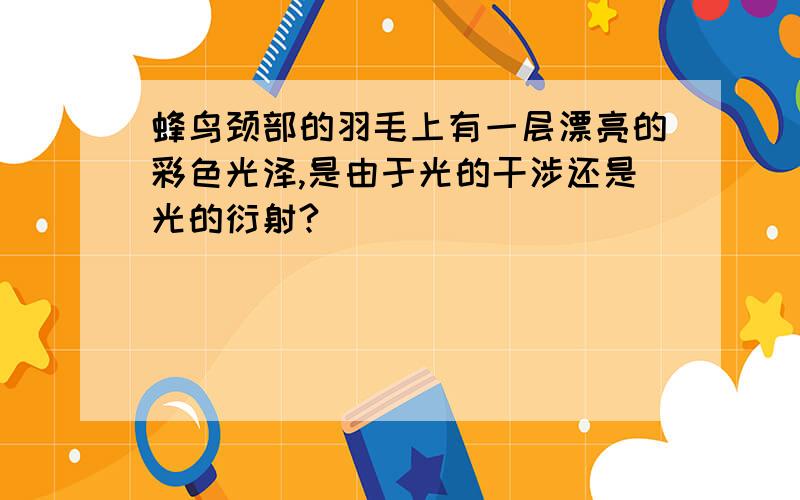 蜂鸟颈部的羽毛上有一层漂亮的彩色光泽,是由于光的干涉还是光的衍射?