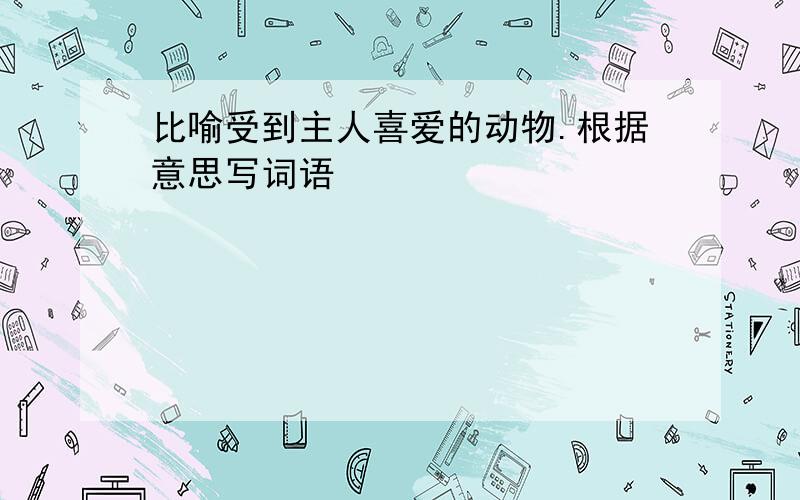 比喻受到主人喜爱的动物.根据意思写词语