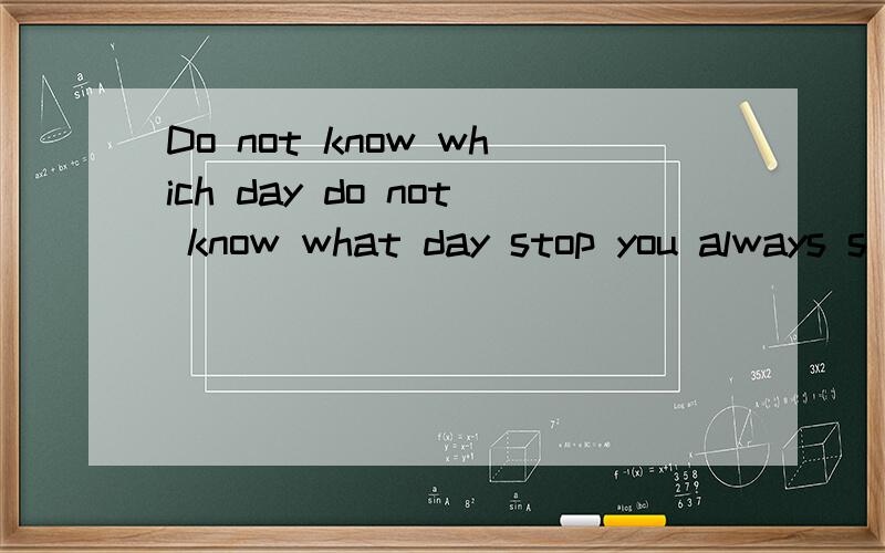 Do not know which day do not know what day stop you always s