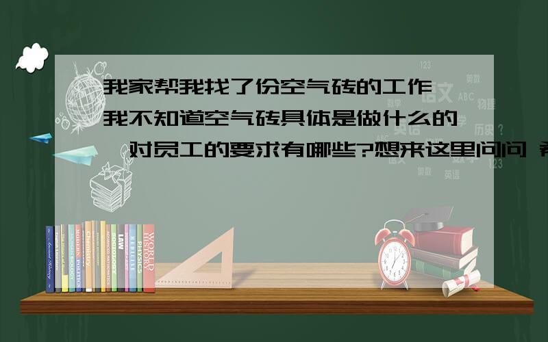 我家帮我找了份空气砖的工作,我不知道空气砖具体是做什么的,对员工的要求有哪些?想来这里问问 希望有知道的大侠能帮帮我!我