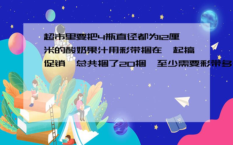 超市里要把4瓶直径都为12厘米的酸奶果汁用彩带捆在一起搞促销,总共捆了20捆,至少需要彩带多长?