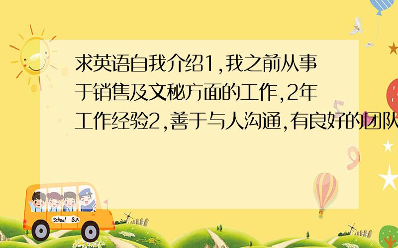 求英语自我介绍1,我之前从事于销售及文秘方面的工作,2年工作经验2,善于与人沟通,有良好的团队精神,可以很快的接受新事物