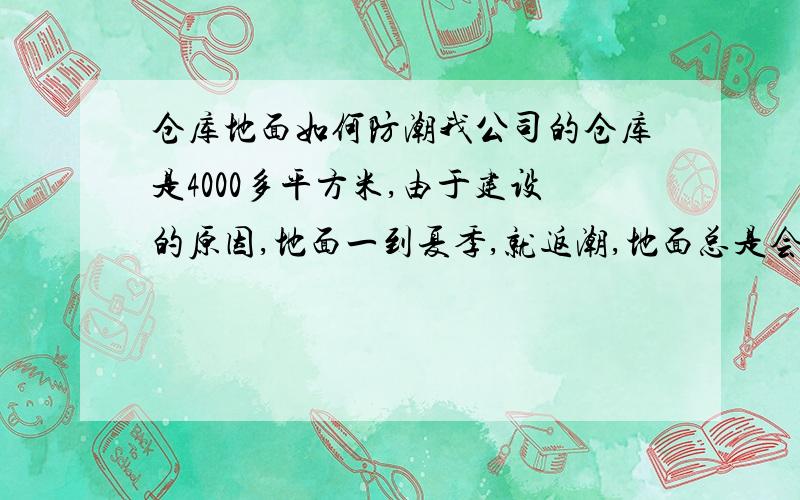 仓库地面如何防潮我公司的仓库是4000多平方米,由于建设的原因,地面一到夏季,就返潮,地面总是会出现很多水,地面为水泥,