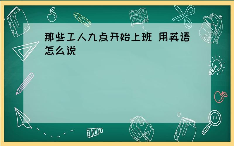 那些工人九点开始上班 用英语怎么说