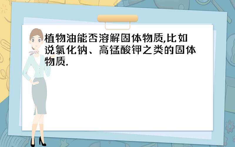 植物油能否溶解固体物质,比如说氯化钠、高锰酸钾之类的固体物质.