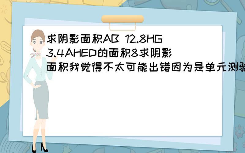 求阴影面积AB 12.8HG3.4AHED的面积8求阴影面积我觉得不太可能出错因为是单元测验而且老师批改过后发下来叫我们