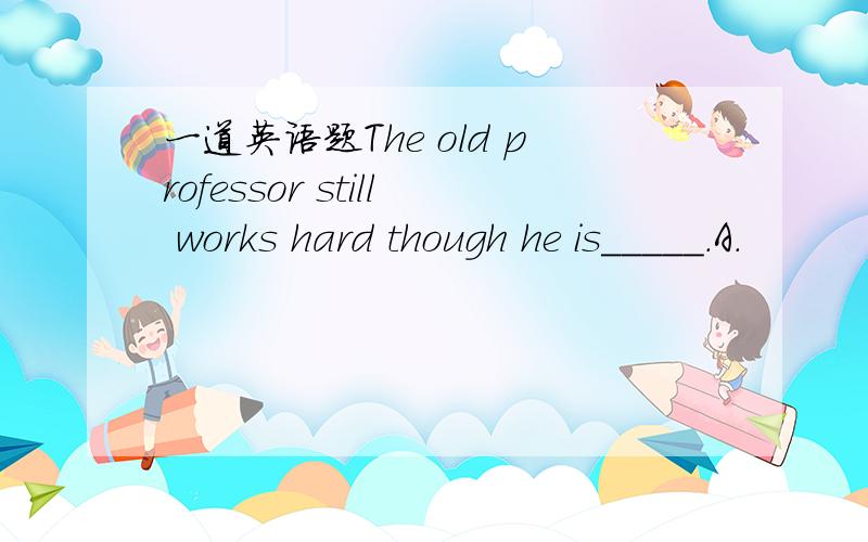 一道英语题The old professor still works hard though he is_____.A.