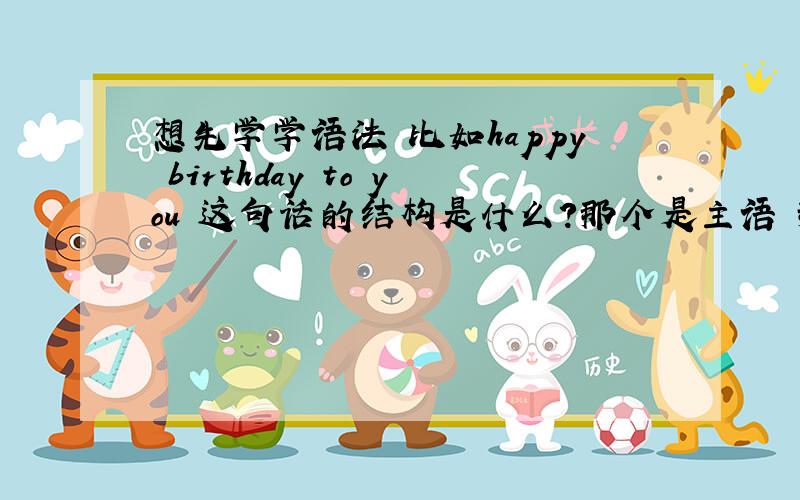 想先学学语法 比如happy birthday to you 这句话的结构是什么?那个是主语 那个是谓语 那个宾语?