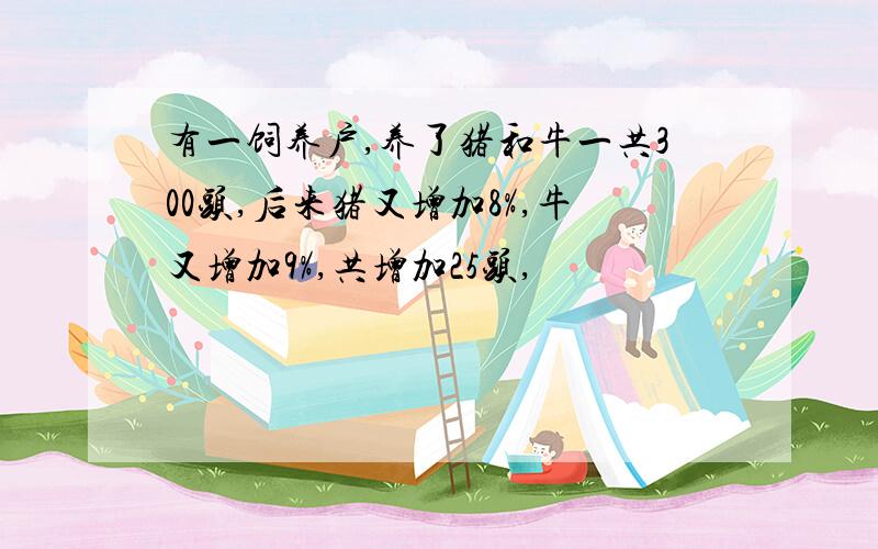 有一饲养户,养了猪和牛一共300头,后来猪又增加8%,牛又增加9%,共增加25头,