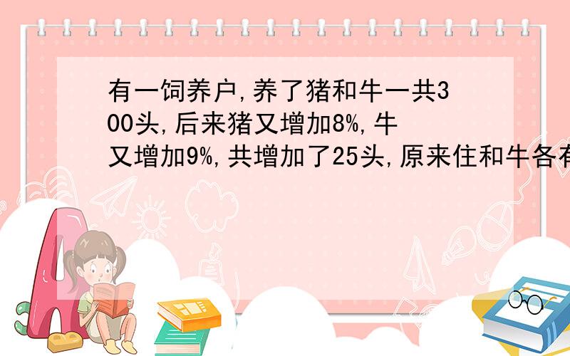 有一饲养户,养了猪和牛一共300头,后来猪又增加8%,牛又增加9%,共增加了25头,原来住和牛各有多少?