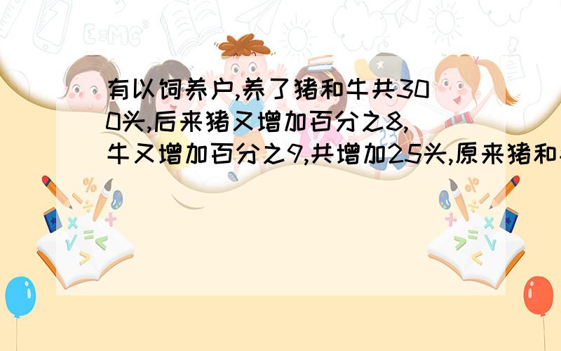 有以饲养户,养了猪和牛共300头,后来猪又增加百分之8,牛又增加百分之9,共增加25头,原来猪和牛各有多少