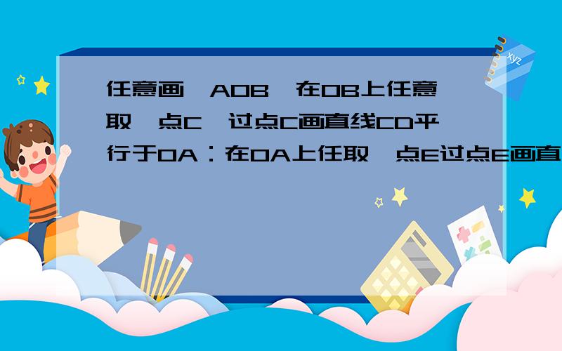 任意画∠AOB,在OB上任意取一点C,过点C画直线CD平行于OA：在OA上任取一点E过点E画直线EF∥OB交CD与分别量