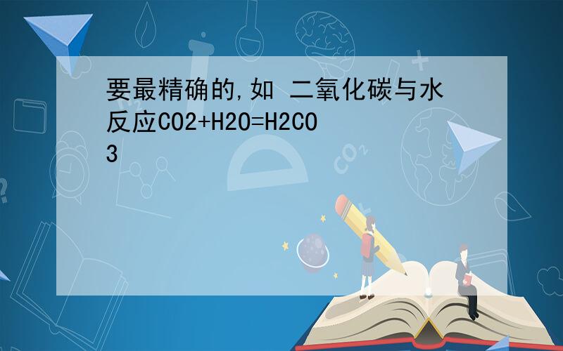 要最精确的,如 二氧化碳与水反应CO2+H2O=H2CO3