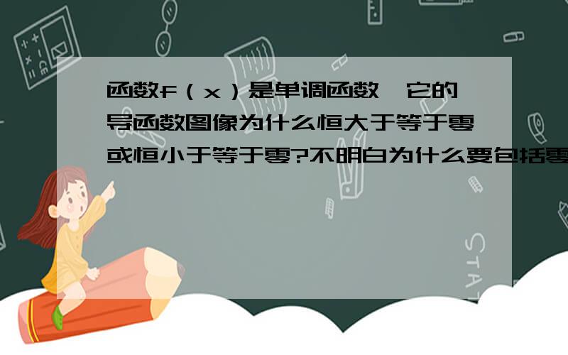 函数f（x）是单调函数,它的导函数图像为什么恒大于等于零或恒小于等于零?不明白为什么要包括零