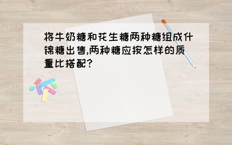 将牛奶糖和花生糖两种糖组成什锦糖出售,两种糖应按怎样的质量比搭配?