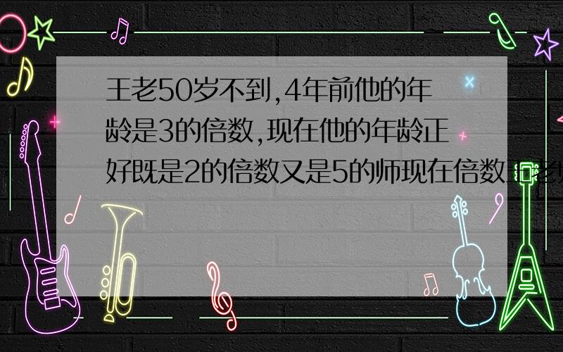 王老50岁不到,4年前他的年龄是3的倍数,现在他的年龄正好既是2的倍数又是5的师现在倍数王老师现在多少岁