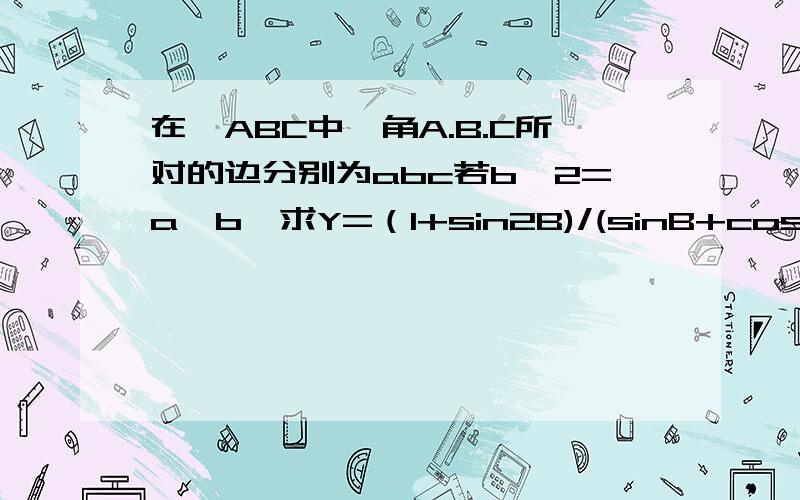 在△ABC中,角A.B.C所对的边分别为abc若b^2=a*b,求Y=（1+sin2B)/(sinB+cosB)的取值范