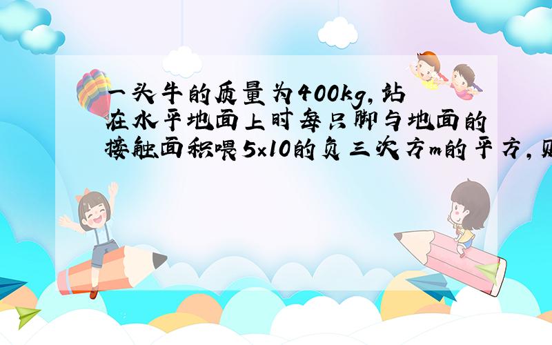 一头牛的质量为400kg,站在水平地面上时每只脚与地面的接触面积喂5×10的负三次方m的平方,则牛对地面的压