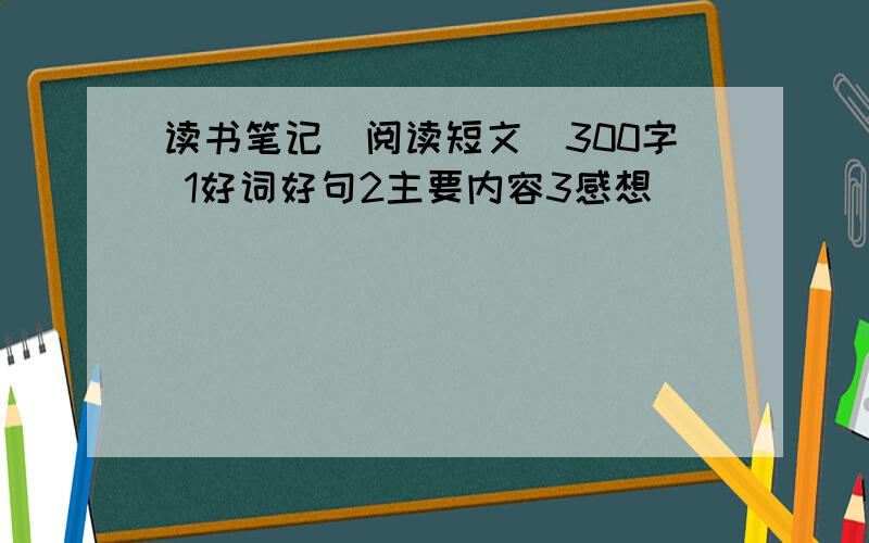 读书笔记（阅读短文）300字 1好词好句2主要内容3感想