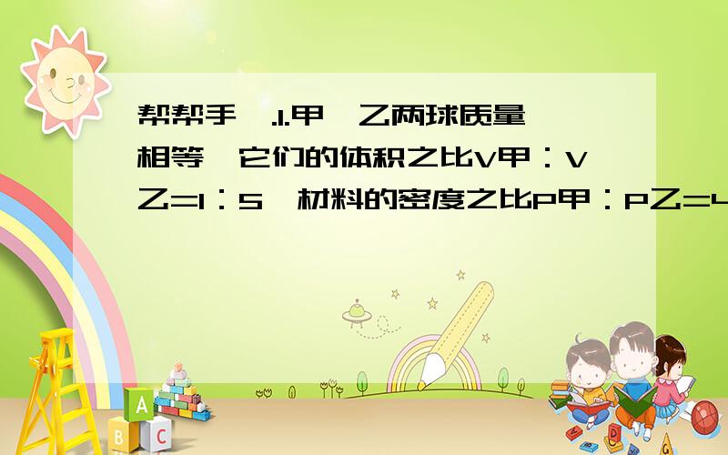 帮帮手噢.1.甲、乙两球质量相等,它们的体积之比V甲：V乙=1：5,材料的密度之比P甲：P乙=4：1,两球中有一个是空心