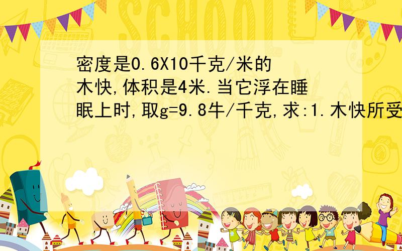 密度是0.6X10千克/米的木快,体积是4米.当它浮在睡眠上时,取g=9.8牛/千克,求:1.木快所受的重力.2.木快受