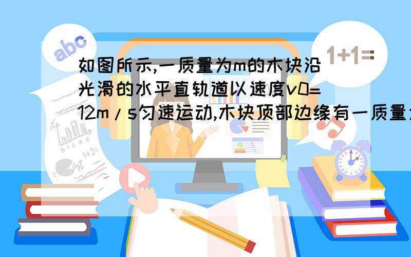 如图所示,一质量为m的木块沿光滑的水平直轨道以速度v0=12m/s匀速运动,木块顶部边缘有一质量为m'的钢珠随它一起运动