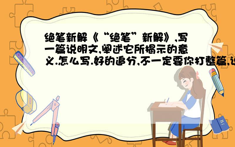 绝笔新解《“绝笔”新解》,写一篇说明文,阐述它所揭示的意义.怎么写.好的追分,不一定要你打整篇,说说怎么写就ok.