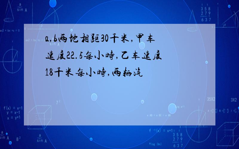 a,b两地相距30千米,甲车速度22.5每小时,乙车速度18千米每小时,两辆汽��