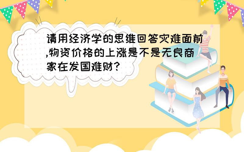 请用经济学的思维回答灾难面前,物资价格的上涨是不是无良商家在发国难财?