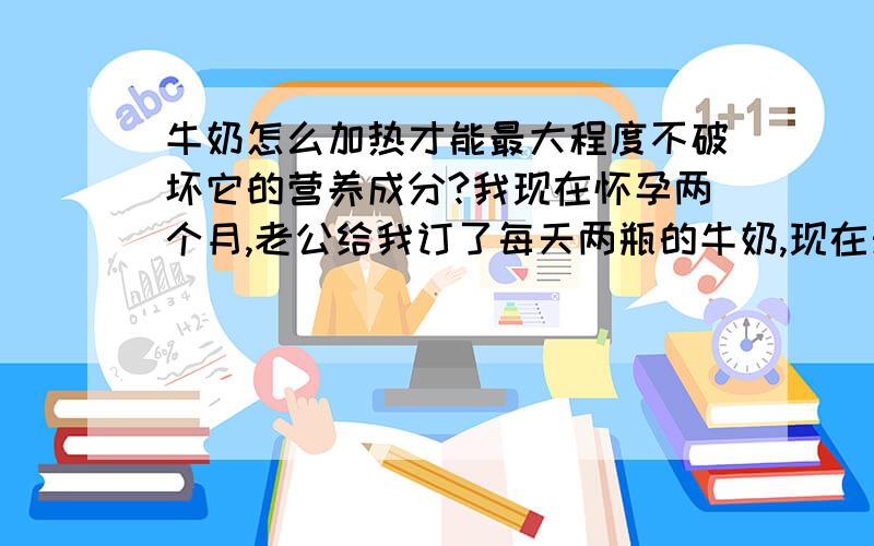 牛奶怎么加热才能最大程度不破坏它的营养成分?我现在怀孕两个月,老公给我订了每天两瓶的牛奶,现在天冷,我想加热后再喝.请问