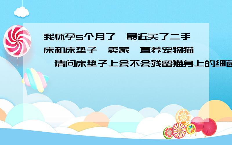 我怀孕5个月了,最近买了二手床和床垫子,卖家一直养宠物猫,请问床垫子上会不会残留猫身上的细菌啊