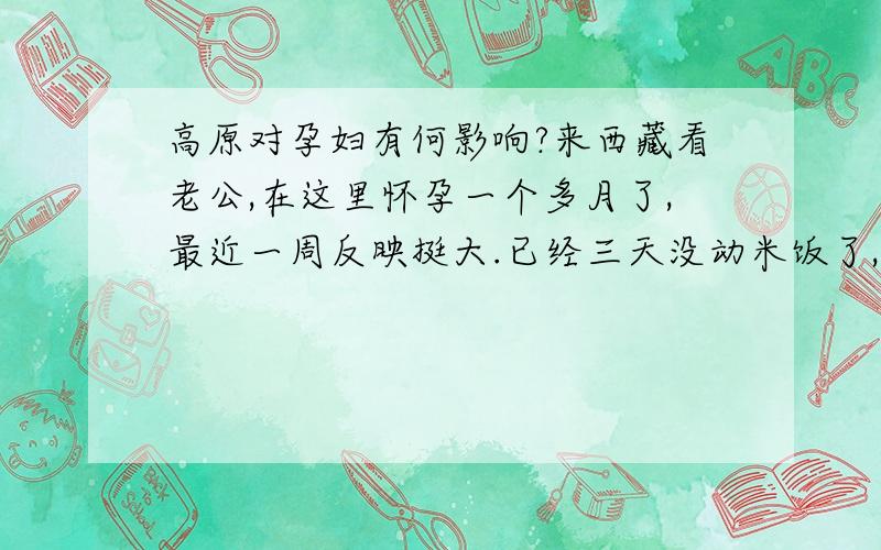 高原对孕妇有何影响?来西藏看老公,在这里怀孕一个多月了,最近一周反映挺大.已经三天没动米饭了,就吃了极少的水果和饼干,可