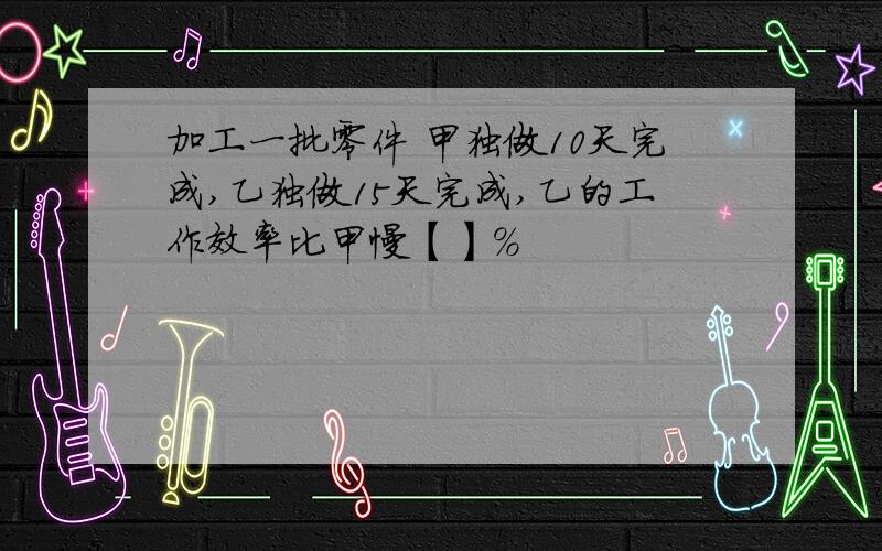 加工一批零件 甲独做10天完成,乙独做15天完成,乙的工作效率比甲慢【】%