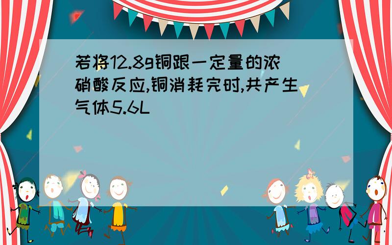 若将12.8g铜跟一定量的浓硝酸反应,铜消耗完时,共产生气体5.6L