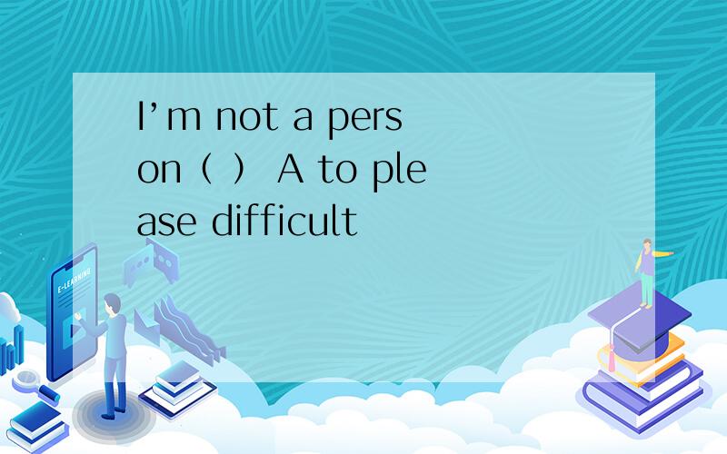 I’m not a person（ ） A to please difficult