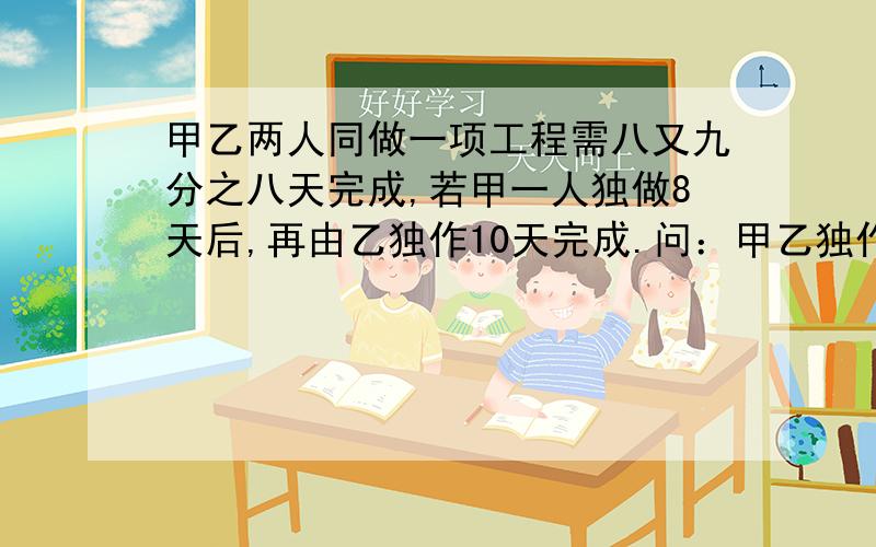 甲乙两人同做一项工程需八又九分之八天完成,若甲一人独做8天后,再由乙独作10天完成.问：甲乙独作各需几天完工?