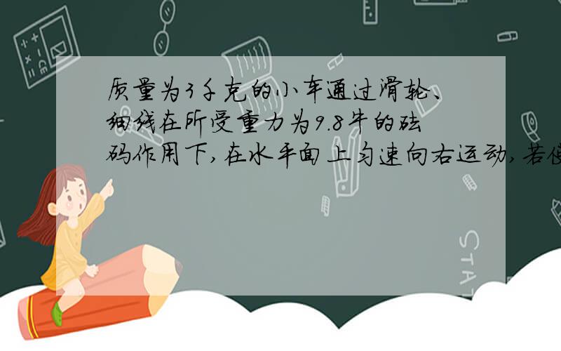 质量为3千克的小车通过滑轮、细线在所受重力为9.8牛的砝码作用下,在水平面上匀速向右运动,若使小车匀速