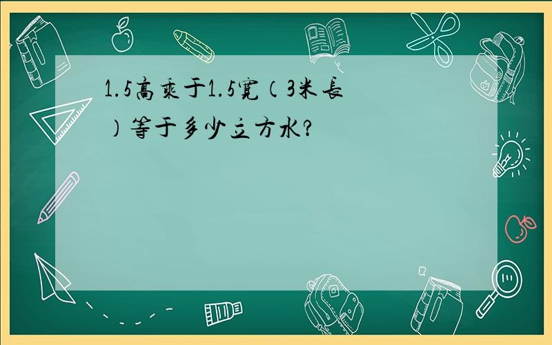 1.5高乘于1.5宽（3米长）等于多少立方水?