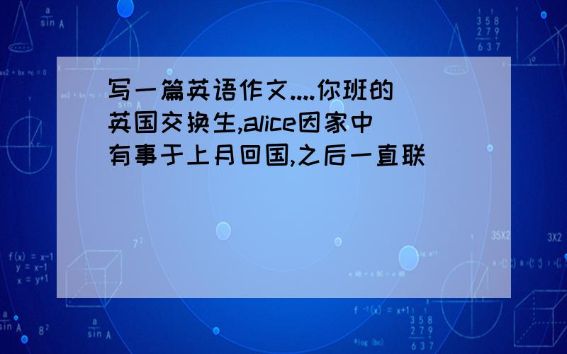 写一篇英语作文....你班的英国交换生,alice因家中有事于上月回国,之后一直联