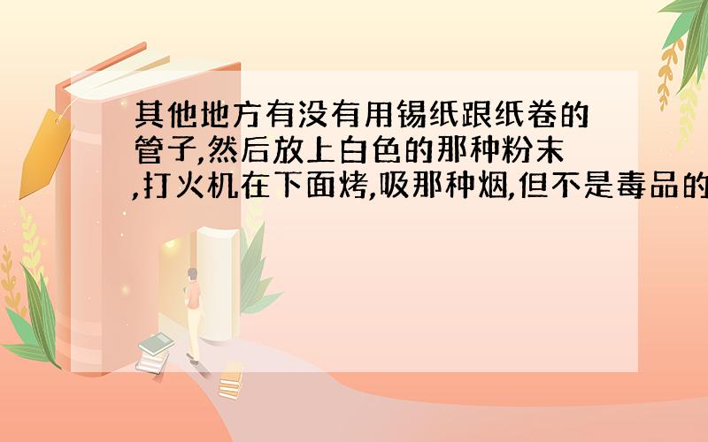 其他地方有没有用锡纸跟纸卷的管子,然后放上白色的那种粉末,打火机在下面烤,吸那种烟,但不是毒品的.谁的家乡有那种?