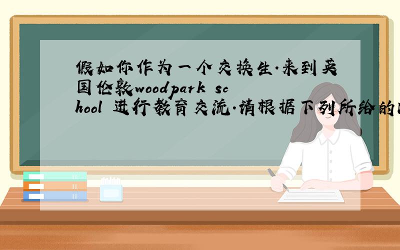 假如你作为一个交换生.来到英国伦敦woodpark school 进行教育交流.请根据下列所给的内容,选几个要点.用6个