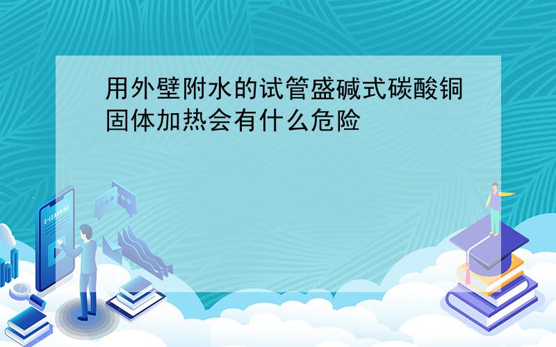 用外壁附水的试管盛碱式碳酸铜固体加热会有什么危险