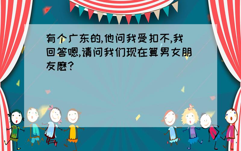 有个广东的,他问我受扣不,我回答嗯,请问我们现在算男女朋友麽?