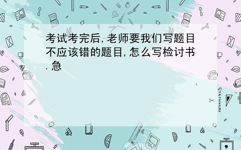 考试考完后,老师要我们写题目不应该错的题目,怎么写检讨书.急