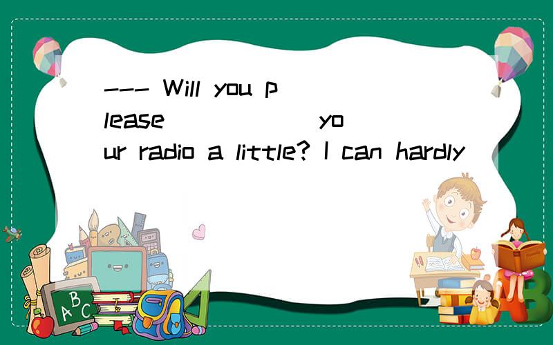 --- Will you please _____ your radio a little? I can hardly