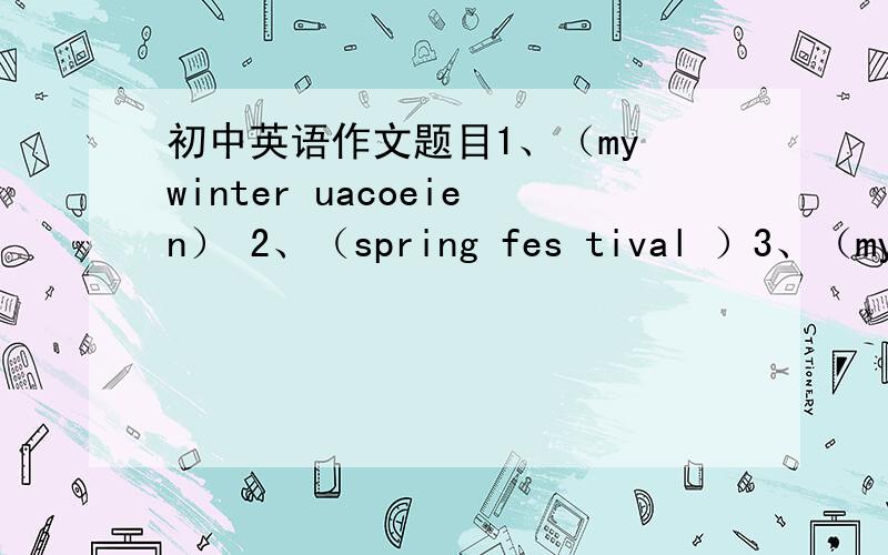 初中英语作文题目1、（my winter uacoeien） 2、（spring fes tival ）3、（my ne