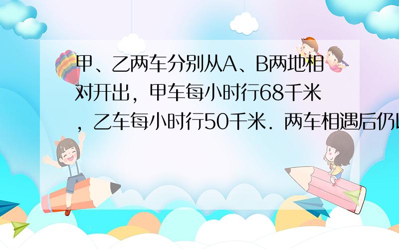 甲、乙两车分别从A、B两地相对开出，甲车每小时行68千米，乙车每小时行50千米．两车相遇后仍以原来速度继续前进，甲、乙两