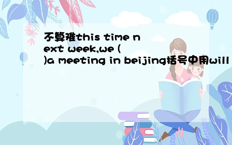 不算难this time next week,we ( )a meeting in beijing括号中用will be